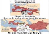 Romans after 800 exhausting years The Roman Empire Finally.. it's done Some Greeks after just 11 years The Empire of Alexander the Great from Gree to India Baby (354) Nice warmup boys