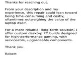 Thanks for reaching out. From your description and my experience, this repair could lean toward being time-consuming and costly, oftentimes outweighing the value of the laptop itself. For a more reliable, long-term solution, I offer custom desktop PC builds designed for high-performance gaming, with serviceable, upgradeable components. Thank you. Robert