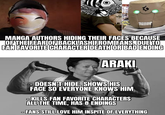 STEGA MANGA AUTHORS HIDING THEIR FACES BECAUSE OF THE FEAR OF BACKLASH FROM FANS, DUE TO FAN FAVORITE CHARACTER DEATH OR BAD ENDING ARAKI -DOESN'T HIDE, SHOWS HIS FACE SO EVERYONE KNOWS HIM KILLS FAN FAVORITE CHARACTERS ALL THE TIME, HAS 8 ENDINGS FANS STILL LOVE HIM INSPITE OF EVERYTHING
