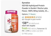 DUNKIN' 25g 5.5g 2.6 PNCIN ISO100 HYDROLYZED PROTEIN POWDER Dymatize 100% WHEY PROTEIN ISOLATE NET WT 2120.45 LR 660 g 20 SERVINGS 95mg CAFFE DUNKIN MOCHA LATTE Dymatize ISO100 Hydrolyzed Protein Powder in Dunkin' Mocha Latte Flavor, 100% Whey Isolate, 25... Options: 11 flavors 4.5 ✰✰✰✰✰(27,072) 6K+ bought in past month $3899 ($1.68/Ounce) SNAP EBT eligible fresh FREE delivery Tomorrow 12 PM - 2 PM on orders over $50 Or FREE pickup