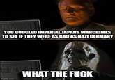 YOU GOOGLED IMPERIAL JAPANS WARCRIMES TO SEE IF THEY WERE AS BAD AS NAZI GERMANY imgflip.com WHAT THE F---