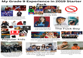 My Grade 9 Experience in 2019 Starter Pack Personality Friends That One Kid (Their favourite place) The One Teacher whose into Modern day cash grab meaningless movies and that dresses up and looks ridiculous in a Darth Vader costume for Halloween The nerdy kids ORONT APTOR AXE That one sassy girl that looks like that (What they usually tend to look like) The F--- Boy RIVERDALE THRASHER Supreme E=mc Popular kids NETFLIX CHRISTMAS CHRONICLES Even though we were 14 years old, they still use to play this crap that was aimed towards baby F.R.I.E.N.D.S Shows that many kids liked either something popular on Netflix and the cw Never felt comfortable using the bathroom when these kinds of kids were just around and avoiding school work A group foreign asian students that only hangs out with their own kind Teachers and principles that get mad at a student for attacking the other student that was being a big d--- to him or her and telling that kid for attacking saying that you have anger issues