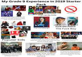 My Grade 9 Experience in 2019 Starter Pack Personality Friends That One Kid (Their favourite place) The One Teacher whose into Modern day cash grab meaningless movies and that dresses up and looks ridiculous in a Darth Vader costume for Halloween The nerdy kids APTOR AXE That one sassy girl F--- the Police The F--- Boy THRASHER Supreme E=mc Popular kids NETFLIX CHRISTMAS CHRONICLES Even though we were 14 years old, they still use to play this crap that was aimed towards baby RIVERDALE F.R.I.E.N.D.S Shows that many kids liked either something popular on Netflix and the cw These kinds of kids are always chilling at the washroom and avoiding school work A group foreign asian students that only hangs out with their own kind Teachers and principles that get mad at a student for attacking the other student that was being a big d--- to him or her and telling that kid for attacking saying that you have anger issues