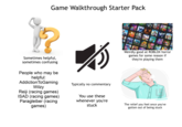 Game Walkthrough Starter Pack Sometimes helpful, sometimes confusing People who may be helpful: Addiction ToGaming Wilzy Reiji (racing games) ISAD (racing games) Paragleiber (racing games) Typically no commentary You use these whenever you're stuck Weirdly good at ROBLOX horror games for some reason if they're playing them Lonelek The relief you feel once you've gotten out of being stuck