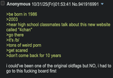 Anonymous 10/31/25(Fri)01:53:41 No.941916991 ▼ >be born in 1986 >2003 >hear high school classmates talk about this new website called "4chan" >go there >it's /b/ >tons of weird p--- >get scared >don't come back for 10 years i could've been one of the original oldfags but NO, i had to go to this f------ board first