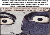 When my character does something and the GM rolls a handful of dice, writes something, and then goes on like nothing happened. I DON'T KNOW WHAT I'M FEELING BUT THERE CERTAINLY IS A LOT OF IT...