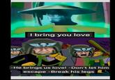 I bring you love -He brings us love! -Don't let him escape -Break his legs
