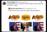 David Weigel @daveweigel. 9h 0 Linking Biden to a corporate rebrand eight months after he left office... peak Marsha Blackburn @VoteMarsha - 16h There's still time to make this right, @Cracker Barrel... Cracker Barrel Cocker Barrel. OLD COUNTRY STORE racker Rarrel Bar OLD COUNTRY STORE USA 600