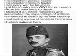 >incompetent political leader >incompetent military leader >lost every war he fought in >got his country into WW1 for no reason. >froze his own army to death >blamed it on ethnic minorities and perpetrated the mass killings of millions >sentenced to death by his own country >died leading a group of bandits in Central Asia >Turkish national hero