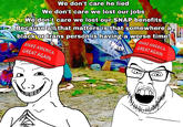 We don't care he lied We don't care we lost our jobs We don't care we lost our SNAP benefits Because all that matters is that somewhere a black or trans person is having a worse time! MAKE AMERICA GREAT AGAIN MAKE AMERICA GREAT AGAIN