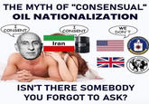 THE MYTH OF "CONSENSUAL" OIL NATIONALIZATION I CONSENT I CONSENT Iran OIL WE DON'T INTELLIGEN ENCE AGENC MILLITARY ISN'T THERE SOMEBODY YOU FORGOT TO ASK? NIELLIGENE SECTION