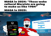 MAGA in 2024: "Those woke cultural Marxists are going to make us like 1984" MAGA in 2025: PALANTIR SOCIAL CREDIT NAME: BOYIM ID: KOSHER TIER: ZONE ACCESS: MR SOYMAN G-253-642 GOOD BOY 61-87 843,786 CREDIT SCORE GOOD BOY D FELL FOR IT AGAIN AWARD MAKE GREAT AGAIN AMERICA 11 DO NOT CRITICIZE ISRAEL