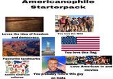 Americanophile Starterpack 1st Amendment or of the press; or the right of the p no law respecting an establishment of religion, or prohibiting am of speech redress of grievances. Loves the idea of freedom and democracy You love the Wild West You love this flag Favourite landmarks BIG BANG THEORY USA Admire American culturew THE WIRE Love American tv and You probably follow this guy on Insta movies