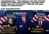 CONSERVATIVES: "THE RADICAL LEFT ARE VICIOUS TERRORISTS WHO HATE AMERICA, DESTROY OUR CITIES, AND KILL PATRIOTS-THEY'RE THE REAL THREAT TO DEMOCRACY." ALSO CONSERVATIVES TRUMP MAKE AMERICA GREAT AGAIN! Anne KayKaty 2024 MAKE AMERICA GREAT AGAIN TRUMP TRUMP TRUMP Peter Giunta "I'm ready to watch people burn now." "I love Hitler."