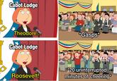 Cabot Lodge Theodore... Cabot Lodge *Gasps* Roosevelt! *20 uninterrupted minutes of cheering*