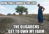 NOW THAT I OWNED THE LIBS THE OLIGARCHS GET TO OWN MY FARM