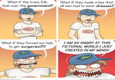 What if the trans folk took over the government? What if they made a law that all men had to wear dresses? ANGER ANGER What if they forced our kids to get surgeries?!? I AM SO ANGRY AT THIS FICTIONAL WORLD I JUST CREATED IN MY MIND!! @pizzacakecomic patreon.com/pizzacakecomic