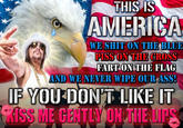 THIS IS AMERICA WE S--- ON THE BLUE PISS ON THE CROSS FART ON THE FLAG AND WE NEVER WIPE OUR ASS! IF YOU DON'T LIKE IT KISS ME GENTLY ON THE LIPS