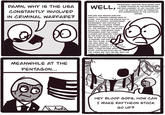 DAMN, WHY IS THE USA CONSTANTLY INVOLVED IN CRIMINAL WARFARE? 00 WELL, MILQUETOAST WESTERN IDEOLOGUES HAVE A RABID FIXATION ON THE SUPPLANTING AND AND REPLACEMENT OF ANY CULTURE THAT CAN'T BE MANIPULATED OR DOMINATED INTO SUBSERVIENCE OF THE CAPITALIST EMPIRE. ENDLESS WAR BREEDS ENDLESS HOSTILITY TOWARDS FOREIGN WAYS OF LIVING. THIS ALLOWS THE STATUS QUO TO BREED IN A STERILE, UNTHREATENED ENVIRONMENT AND CONTINUE ITS MONOPOLY ON VIOLENCE, POWER, AND RESOURCES. THOSE THAT HOLD ALL THE VESTIGES OF THE UPPER CLASS WILL THUS RETAIN THEIR PRIVILEGES OVER THE LOWER CLASSES AND MAINTAIN THEIR GRIP ON THE SOULS OF US ALL. I PRAY TO GOD THAT NOBODY IS READING THIS FAR,, THE TEXT IS BIG, THAT THE JOKE. READ AN ACTUAL BOOK ABOUT THE MILITARY INDUSTRIAL COMPLEX IF YOU RE STILL HERE, I KNOW NOTHING ABOUT STUFF. CAPITALISM IS KILLING US, THAT'S THE THESIS. BIG TEXT. BIG BIG TEXT. I'M GONNA GO REAR LESBIAN COMICS MEANWHILE AT THE PENTAGON... L.Austin HEY BLOOD GODS, HOW CAN I MAKE RAYTHEON STOCK GO UP?