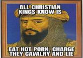 ALL CHRISTIAN KINGS KNOW IS EAT HOT PORK, CHARGE THEY CAVALRY AND LIE!