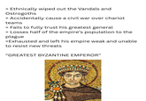 > Ethnically wiped out the Vandals and Ostrogoths > Accidentally cause a civil war over chariot teams > Fails to fully trust his greatest general > Losses half of the empire's population to the plague >Exhausted and left his empire weak and unable to resist new threats "GREATEST BYZANTINE EMPEROR"