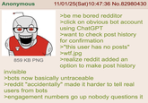 Anonymous 859 KB PNG invisible 11/01/25(Sat) 10:47:36 No.82980430 >be me bored redditor >click on obvious bot account using ChatGPT >want to check post history for confirmation >"this user has no posts" >w--.jpg >realize reddit added an option to make post history >bots now basically untraceable >reddit "accidentally" made it harder to tell real users from bots >engagement numbers go up nobody questions it