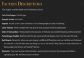FACTION DESCRIPTIONS This chapter includes details on the following factions: Cult of the Dragon. the bad guys Emerald Enclave, the druids Harpers. wizards of the coast continues to insist these people actually do anything Lords' Alliance, if these people were any good at their jobs you would be paying taxes Order of the Gauntlet. if these people were any good at their jobs you wouldn't be going on this adventure Purple Dragon Knights. Wait h-------- they get actual amethyst dragons now? Like for real? Hell yeah Red Wizards. Remember when you were playing Lost Mine of Phandelver and you met that weird tattooed sex offender in the red robes who was living in a tent in the woods? Well, there's an entire civilization of these people, and they are all *exactly* like him. Zhentarim. They have tactical attack beholders and use them to enforce the principles of ruthless capitalism, just like Jeff Bezos does in real life. H