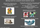 Being sent to a psych ward starter pack Nurses either check in on you too often or are neglectant and don't pay attention to the patients at all Having to draw with these crayons Crayola Preferred by Teacher CRAYONS At least 70% of the kids in the psych ward are/were abused by one of their family members The other 30% of kids are either -straight up criminals -just stereotypical mentally ill people -LGBTQ girls Not being allowed to wear clothing that's even slightly revealing If not coloring, then reading books is like one of the only other entertainment options Having to wear these socks made with mematic Not being allowed to talk to anyone outside your group