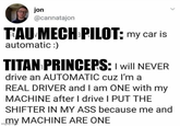 jon @cannatajon T'AU MECH PILOT: my car is automatic :) TITAN PRINCEPS: I will NEVER drive an AUTOMATIC cuz I'm a REAL DRIVER and I am ONE with my MACHINE after I drive I PUT THE SHIFTER IN MY ASS because me and my MACHINE ARE ONE