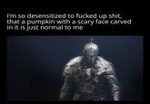 I'm so desensitized to f----- up s---, that a pumpkin with a scary face carved in it is just normal to me