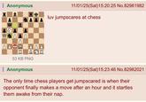 Anonymous W 8 11/01/25(Sat) 15:20:25 No.82981982 luv jumpscares at chess. 53 KB PNG Anonymous 11/01/25(Sat)15:23:46 No.82982021 The only time chess players get jumpscared is when their opponent finally makes a move after an hour and it startles them awake from their nap.