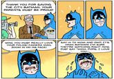 THANK YOU FOR SAVING THE CITY, BATMAN. YOUR PARENTS MUST BE PROUD WOW, YOU MUST REALLY LOVE YOUR FOLKS! CAMERA MAN, ZOOM IN ON HIS FACE! SAY HI TO MOM AND DAD! IT'S OKAY, BATMAN! I'M SURE THEY'RE WATCHING RIGHT NOW. JUST SAY "MOM, POPS, I LOVE YOU-- 1