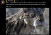 RIAMUS @Riamus01.4h When I was a kid I wondered why scientists wouldn't just glue fake saber teeth on lions. Then saber cats wouldn't have to be extinct anymore.