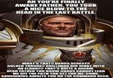 eme sidforgeram AH YOU'RE FINALLY & AWAKE FATHER. YOU TOOK A NICE BLOW TO THE HEAD IN THE LAST BATTLE. WHAT'S THAT? HORUS HERESY? GOLDEN THRONE? GUILLIMAN DID WHAT WITH AN ELDAR?? THAT'S QUITE A DREAM. DEAR FATHER YOU KNOW CHAOS CANNOT LEAD ME OFF THE PATH YOU SET FOR ME. COME, SANGUINIUS AWAITS YOU ON THE COMMAND DECK.