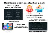 Duolingo stories starter pack Have a plot twist at the end then apellido last name qué pasó he sees triste The funniest stories what happened entonces sad ve "Tap the pairs" Story icons look like this Weird TTS "stories", that are really boring are with this guys Are always hilarious (except for "The garden") Why is Eddy worried? ☐ He can't start a car that he rented. ☐ He is in the trunk of a car. ☐ He doesn't know where he is. Weird answer variants