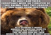 THE EARLY NORTHERN EUROPEANS WERE SO TERRIFIED OF THIS ANIMAL THAT THEY ERASED ITS TRUE NAME FROM EXISTENCE, AS IF SPEAKING IT WOULD AWAKEN THE CREATURE FROM ITS SLUMBER AND SUMMON IT. ALL THAT WE HAVE NOW ARE THEIR imgflip.comWORDS FOR BROWN ONE OR HONEY EATER.