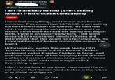 r/wallstreetbets 10h Top 1% Commenter I am financially ruined (short selling Korean fried chicken companies) Loss I have lost everything, and I'm not sure how to continue. This week I lost $472,085 short selling Korean fried chicken companies. My idea was with the declining Korean population, and the recent trend towards healthier eating and vegan diets, there is an opportunity here. I did some research into consumer trends in Korea and determined that this would be a lucrative play. So I shorted Korean Chicken companies across the board. Unfortunately, earlier this week Nvidia CEO Jensen Huang dined out at a Korean Chicken restaurant called Khanbu Chicken in Seoul, and pictures went viral of him enjoying fried chicken and beer. Stocks of chicken companies in Korea soared 20-30% and I was margin called. Everything is gone. I don't know how to continue. How could I have not known that Korean fried chicken is the future of artificial intelligence? 8,717 ་ 724 1