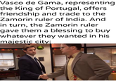 Vasco de Gama, representing| the King of Portugal, offers friendship and trade to the Zamorin ruler of India. And in turn, the Zamorin ruler gave them a blessing to buy whatever they wanted in his majestic city: u/khantlerpartesar