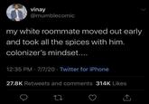 vinay @mumblecomic my white roommate moved out early and took all the spices with him. colonizer's mindset.... 12:35 PM 7/7/20 Twitter for iPhone • 27.8K Retweets and comments 314K Likes