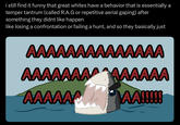 i still find it funny that great whites have a behavior that is essentially a temper tantrum (called R.A.G or repetitive aerial gaping) after something they didnt like happen like losing a confrontation or failing a hunt, and so they basically just AAAAAAAAAAAAAA AAAAAAAAAAAAA AAAAAA AA!!!!!