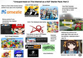 "Unsupervised on The Internet as a Kid" Starter Pack: Part 2 Lots of Flash games Sometimes Went on here when bored, bonus points if you saw a lot of penises Somegle NEWGROUNDS Your first Youtube accounts birthdate was in the 19th or 20th century Bonus points if you remember the original thumbnail Don't forget Neopets neopets AO3: The Wattpad alternative Do 3 This series or weird LPS videos made by 9-12 year olds Popular HAPPY TREE FRIENDS No, it's not made for kids Kids who changed their birthdate Getting into anime at an early age (This was one of the animes I watched when I Parental controls? Littlest Pet Shop: Popular [New Mid-Season Openi.... SophieGTV was 11) What are those? 0:57 Watching either one of these Sexual awakening: Choose your path P--- hub Rulete SML SMG4 Smut fanfiction hanime.tv Source: I was THAT kid D