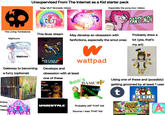 Unsupervised From The Internet as a Kid starter pack Edgy MLP fanmade videos Especially the pony.mov videos CUPCAKES The Living Tombstone This fever dream Nightcore SMIL May develop an obsession with fanfictions, especially the smut ones PARTY MOV Probably drew a lot (yes, that's my art) Nightcore Gateway to becoming a furry (optional) WARRIOR CAN WARRIOR CAIS WARRIOR CATS A WAPPIORS WARRI TWARRIO WARRIORS WARRIORS WARRIORS Anime music videos OR CAFS ERIN HUNTER WARRIOR CATS Into the Wild DON'T HUG ME I'M SCARED Develops and W wattpad obsession with at least one of these Five Nights at Freddy's Baldi's BASICS UNDERTALE YUM TM Using one of these and (possibly) getting groomed by at least 1 user t HISTORICALITY Probably still THAT kid Source: I was THAT kid CLUB PENGUIN ANIMAT JaM Play For Free! A