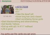 Anonymous 137 KB JPG 03/27/22(Sun)14:25:55 No.87518138 >>875175338 >Be me >5'1" >Take the dwarf pill >Grow long hair and a beard >Start worshiping Norse gods >Start blacksmithing and silversmithing >Get Nordic Tattoos >End up with qt3.14 4'11" redhead >Life is good You gotta use the cards you got anon.