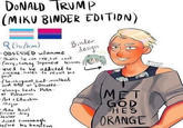 DONALD TRUMP (MIKU BINDER EDITION) (he/him) -OBSESSED w/anime Binder design -thinks he can rule, but can't -furry, taking Japanese lessons -used to be addicted to cocaine. hates to recall his past -flamboyant, loud-mouthed, and BAD at Loooveee... always beats Putin. at Pokemon -Art + Education Major -Mike Pence's former drug dealer dated Kavanaugh before his transition MET GOD HE'S ORANGE