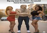 Rip my man Ea Nasir, he would have loved latinas