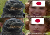 I just killed King Ghidorah. So we're friends now? We're friends now, right?