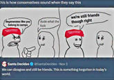 this is how conservatives sound when they say this degenerates like you belong in camps dude what the f--- we're still friends though right MAKE AMERICA GREAT AGAIN MAKE AMERICA GREAT AGAIN Santa Decides @SantaDecides - Nov 3 We can disagree and still be friends. This is something forgotten in today's world.