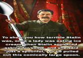 To show you how terrible Stalin was, once a lady was eating ice cream when Stalin appeared asking for some, and she said "just a spoonful," so he pulled out this comically large spoon.