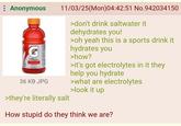 Anonymous THE ENDRE 36 KB JPG 11/03/25(Mon)04:42:51 No.942034150 >they're literally salt >don't drink saltwater it dehydrates you! >oh yeah this is a sports drink it hydrates you >how? >it's got electrolytes in it they help you hydrate >what are electrolytes >look it up How stupid do they think we are?