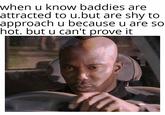when u know baddies are attracted to u.but are shy to approach u because u are so hot. but u can't prove it